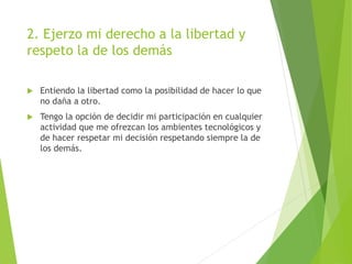 2. Ejerzo mi derecho a la libertad y
respeto la de los demás
 Entiendo la libertad como la posibilidad de hacer lo que
no daña a otro.
 Tengo la opción de decidir mi participación en cualquier
actividad que me ofrezcan los ambientes tecnológicos y
de hacer respetar mi decisión respetando siempre la de
los demás.
 
