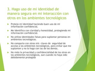 3. Hago uso de mi identidad de
manera segura en mi interacción con
otros en los ambientes tecnológicos
 Protejo mi identidad haciendo buen uso de mi
información confidencial.
 Me identifico con claridad y honestidad, protegiendo mi
información confidencial.
 No utilizo identidades falsas para suplantar personas en
ambientes tecnológicos.
 No comparto con otros mis claves de seguridad de
acceso a los ambientes tecnológicos, para evitar que me
suplanten y no lo hago con las de los demás.
 No violo la privacidad y confidencialidad de los otros en
los ambientes tecnológicos, aun cuando no haya sido
debidamente protegida
 