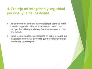 4. Protejo mi integridad y seguridad
personal y la de los demás
 Me cuido en los ambientes tecnológicos como lo haría
cuando salgo a la calle, utilizando mi criterio para
escoger los sitios que visito y las personas con las que
interactúo.
 Tomo las precauciones necesarias en las relaciones que
establezco con otras personas que he conocido en los
ambientes tecnológicos.
 
