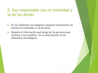 5. Soy responsable con mi intimidad y
la de los demás
 En los ambientes tecnológicos comparto información sin
afectar mi intimidad, ni la de otros.
 Respeto la información que tengo de las personas que
conozco y no la publico sin su autorización en los
ambientes tecnológicos.
 