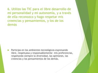 6. Utilizo las TIC para el libre desarrollo de
mi personalidad y mi autonomía, y a través
de ella reconozco y hago respetar mis
creencias y pensamientos, y los de los
demás
 Participo en los ambientes tecnológicos expresando
libre, respetuosa y responsablemente mis preferencias,
respetando siempre la diversidad, las opiniones, las
creencias y los pensamientos de los demás.
 