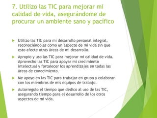 7. Utilizo las TIC para mejorar mi
calidad de vida, asegurándome de
procurar un ambiente sano y pacífico
 Utilizo las TIC para mi desarrollo personal integral,
reconociéndolas como un aspecto de mi vida sin que
esto afecte otras áreas de mi desarrollo.
 Apropio y uso las TIC para mejorar mi calidad de vida.
Aprovecho las TIC para apoyar mi crecimiento
intelectual y fortalecer los aprendizajes en todas las
áreas de conocimiento.
 Me apoyo en las TIC para trabajar en grupo y colaborar
con los miembros de mis equipos de trabajo.
 Autorregulo el tiempo que dedico al uso de las TIC,
asegurando tiempo para el desarrollo de los otros
aspectos de mi vida.
 