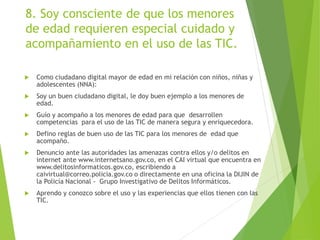 8. Soy consciente de que los menores
de edad requieren especial cuidado y
acompañamiento en el uso de las TIC.
 Como ciudadano digital mayor de edad en mi relación con niños, niñas y
adolescentes (NNA):
 Soy un buen ciudadano digital, le doy buen ejemplo a los menores de
edad.
 Guío y acompaño a los menores de edad para que desarrollen
competencias para el uso de las TIC de manera segura y enriquecedora.
 Defino reglas de buen uso de las TIC para los menores de edad que
acompaño.
 Denuncio ante las autoridades las amenazas contra ellos y/o delitos en
internet ante www.internetsano.gov.co, en el CAI virtual que encuentra en
www.delitosinformaticos.gov.co, escribiendo a
caivirtual@correo.policia.gov.co o directamente en una oficina la DIJIN de
la Policía Nacional - Grupo Investigativo de Delitos Informáticos.
 Aprendo y conozco sobre el uso y las experiencias que ellos tienen con las
TIC.
 