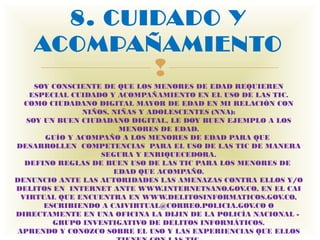 8. CUIDADO Y
    ACOMPAÑAMIENTO
                             
    SOY CONSCIENTE DE QUE LOS MENORES DE EDAD REQUIEREN
   ESPECIAL CUIDADO Y ACOMPAÑAMIENTO EN EL USO DE LAS TIC.
  COMO CIUDADANO DIGITAL MAYOR DE EDAD EN MI RELACIÓN CON
               NIÑOS, NIÑAS Y ADOLESCENTES (NNA):
  SOY UN BUEN CIUDADANO DIGITAL, LE DOY BUEN EJEMPLO A LOS
                       MENORES DE EDAD.
      GUÍO Y ACOMPAÑO A LOS MENORES DE EDAD PARA QUE 
DESARROLLEN  COMPETENCIAS  PARA EL USO DE LAS TIC DE MANERA
                   SEGURA Y ENRIQUECEDORA.
  DEFINO REGLAS DE BUEN USO DE LAS TIC PARA LOS MENORES DE 
                      EDAD QUE ACOMPAÑO.
DENUNCIO ANTE LAS AUTORIDADES LAS AMENAZAS CONTRA ELLOS Y/O
DELITOS EN  INTERNET ANTE WWW.INTERNETSANO.GOV.CO, EN EL CAI
 VIRTUAL QUE ENCUENTRA EN WWW.DELITOSINFORMATICOS.GOV.CO,
      ESCRIBIENDO A CAIVIRTUAL@CORREO.POLICIA.GOV.CO O
DIRECTAMENTE EN UNA OFICINA LA DIJIN DE LA POLICÍA NACIONAL - 
        GRUPO INVESTIGATIVO DE DELITOS INFORMÁTICOS.
APRENDO Y CONOZCO SOBRE EL USO Y LAS EXPERIENCIAS QUE ELLOS
 