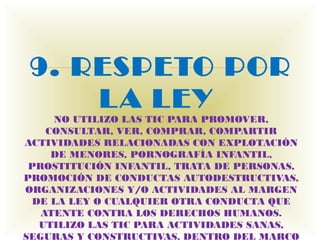 9. RESPETO POR
         
     L A LEY
     NO UTILIZO LAS TIC PARA PROMOVER,
    CONSULTAR, VER, COMPRAR, COMPARTIR
ACTIVIDADES RELACIONADAS CON EXPLOTACIÓN
     DE MENORES, PORNOGRAFÍA INFANTIL,
 PROSTITUCIÓN INFANTIL, TRATA DE PERSONAS,
PROMOCIÓN DE CONDUCTAS AUTODESTRUCTIVAS,
ORGANIZACIONES Y/O ACTIVIDADES AL MARGEN
  DE LA LEY O CUALQUIER OTRA CONDUCTA QUE
   ATENTE CONTRA LOS DERECHOS HUMANOS.
   UTILIZO LAS TIC PARA ACTIVIDADES SANAS,
SEGURAS Y CONSTRUCTIVAS, DENTRO DEL MARCO
 