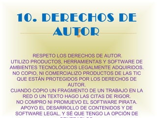 10. DERECHOS DE
       AUTOR
          
         RESPETO LOS DERECHOS DE AUTOR.
UTILIZO PRODUCTOS, HERRAMIENTAS Y SOFTWARE DE
AMBIENTES TECNOLÓGICOS LEGALMENTE ADQUIRIDOS.
 NO COPIO, NI COMERCIALIZO PRODUCTOS DE LAS TIC
  QUE ESTÁN PROTEGIDOS POR LOS DERECHOS DE
                     AUTOR.
CUANDO COPIO UN FRAGMENTO DE UN TRABAJO EN LA
     RED O UN TEXTO HAGO LAS CITAS DE RIGOR.
  NO COMPRO NI PROMUEVO EL SOFTWARE PIRATA.
    APOYO EL DESARROLLO DE CONTENIDOS Y DE
  SOFTWARE LEGAL, Y SÉ QUE TENGO LA OPCIÓN DE
 