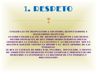 1. RESPETO
                             
   UTILIZO LAS TIC RESPETANDO A LOS OTROS, RESPETÁNDOME Y
                     HACIÉNDOME RESPETAR
  CUANDO UTILIZO LAS TIC ME  RESPETO Y RESPETO A LOS DEMÁS,
   SIENDO CONSCIENTE DE QUE TODOS SOMOS PERSONAS DIGNAS.
 CONOZCO QUE LA INJURIA, LA CALUMNIA Y  LA DIFAMACIÓN  SON UN
 DELITO O AGRAVIO  CONTRA EL HONOR Y EL  BUEN NOMBRE DE LAS
                           PERSONAS.
SÉ QUE EL ULTRAJE DE OBRA O DE PALABRA,  DIVULGADO  A TRAVÉS
DE AMBIENTES TECNOLÓGICOS PUEDE LESIONAR E IRRESPETAR LOS
   DERECHOS, LA INTIMIDAD Y LA DIGNIDAD DE UNA PERSONA U
                         ORGANIZACIÓN.
 