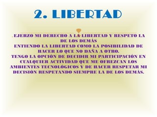 2. LIBERTAD
. EJERZO              
        MI DERECHO A LA LIBERTAD Y RESPETO LA
                 DE LOS DEMÁS
 ENTIENDO LA LIBERTAD COMO LA POSIBILIDAD DE
          HACER LO QUE NO DAÑA A OTRO.
TENGO LA OPCIÓN DE DECIDIR MI PARTICIPACIÓN EN
   CUALQUIER ACTIVIDAD QUE ME OFREZCAN LOS
AMBIENTES TECNOLÓGICOS Y DE HACER RESPETAR MI
 DECISIÓN RESPETANDO SIEMPRE LA DE LOS DEMÁS.
 