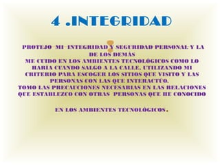 4 .INTEGRIDAD
                       
 PROTEJO MI INTEGRIDAD Y SEGURIDAD PERSONAL Y LA
                   DE LOS DEMÁS
  ME CUIDO EN LOS AMBIENTES TECNOLÓGICOS COMO LO
    HARÍA CUANDO SALGO A LA CALLE, UTILIZANDO MI
  CRITERIO PARA ESCOGER LOS SITIOS QUE VISITO Y LAS
        PERSONAS CON LAS QUE INTERACTÚO.   
TOMO LAS PRECAUCIONES NECESARIAS EN LAS RELACIONES
QUE ESTABLEZCO CON OTRAS  PERSONAS QUE HE CONOCIDO

          EN LOS AMBIENTES TECNOLÓGICOS   .
 