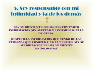 5. Soy responsable con mi
 intimidad y la de los demás
                     
   LOS AMBIENTES TECNOLÓGICOS COMPARTO
INFORMACIÓN SIN AFECTAR MI INTIMIDAD, NI LA
                 DE OTROS.

 RESPETO LA INFORMACIÓN QUE TENGO DE LAS
PERSONAS QUE CONOZCO Y NO LA PUBLICO  SIN SU
      AUTORIZACIÓN EN LOS AMBIENTES
              TECNOLÓGICOS. 
 