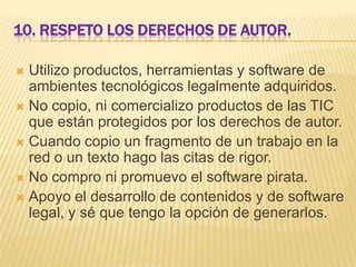 10. RESPETO LOS DERECHOS DE AUTOR.
Utilizo productos, herramientas y software de
ambientes tecnológicos legalmente adquiridos.
 No copio, ni comercializo productos de las TIC
que están protegidos por los derechos de autor.
 Cuando copio un fragmento de un trabajo en la
red o un texto hago las citas de rigor.
 No compro ni promuevo el software pirata.
 Apoyo el desarrollo de contenidos y de software
legal, y sé que tengo la opción de generarlos.


 