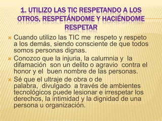 1. UTILIZO LAS TIC RESPETANDO A LOS
OTROS, RESPETÁNDOME Y HACIÉNDOME
RESPETAR
Cuando utilizo las TIC me respeto y respeto
a los demás, siendo consciente de que todos
somos personas dignas.
 Conozco que la injuria, la calumnia y la
difamación son un delito o agravio contra el
honor y el buen nombre de las personas.
 Sé que el ultraje de obra o de
palabra, divulgado a través de ambientes
tecnológicos puede lesionar e irrespetar los
derechos, la intimidad y la dignidad de una
persona u organización.


 