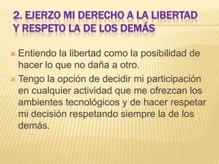 2. EJERZO MI DERECHO A LA LIBERTAD
Y RESPETO LA DE LOS DEMÁS
Entiendo la libertad como la posibilidad de
hacer lo que no daña a otro.
 Tengo la opción de decidir mi participación
en cualquier actividad que me ofrezcan los
ambientes tecnológicos y de hacer respetar
mi decisión respetando siempre la de los
demás.


 