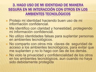 3. HAGO USO DE MI IDENTIDAD DE MANERA
SEGURA EN MI INTERACCIÓN CON OTROS EN LOS
AMBIENTES TECNOLÓGICOS








Protejo mi identidad haciendo buen uso de mi
información confidencial.
Me identifico con claridad y honestidad, protegiendo
mi información confidencial.
No utilizo identidades falsas para suplantar personas
en ambientes tecnológicos.
No comparto con otros mis claves de seguridad de
acceso a los ambientes tecnológicos, para evitar que
me suplanten y no lo hago con las de los demás.
No violo la privacidad y confidencialidad de los otros
en los ambientes tecnológicos, aun cuando no haya
sido debidamente protegida

 