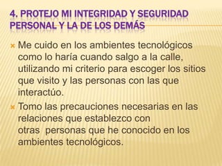 4. PROTEJO MI INTEGRIDAD Y SEGURIDAD
PERSONAL Y LA DE LOS DEMÁS
Me cuido en los ambientes tecnológicos
como lo haría cuando salgo a la calle,
utilizando mi criterio para escoger los sitios
que visito y las personas con las que
interactúo.
 Tomo las precauciones necesarias en las
relaciones que establezco con
otras personas que he conocido en los
ambientes tecnológicos.


 