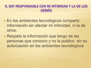 5. SOY RESPONSABLE CON MI INTIMIDAD Y LA DE LOS
DEMÁS

En los ambientes tecnológicos comparto
información sin afectar mi intimidad, ni la de
otros.
 Respeto la información que tengo de las
personas que conozco y no la publico sin su
autorización en los ambientes tecnológicos


 