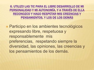 6. UTILIZO LAS TIC PARA EL LIBRE DESARROLLO DE MI
PERSONALIDAD Y MI AUTONOMÍA, Y A TRAVÉS DE ELLA
RECONOZCO Y HAGO RESPETAR MIS CREENCIAS Y
PENSAMIENTOS, Y LOS DE LOS DEMÁS


Participo en los ambientes tecnológicos
expresando libre, respetuosa y
responsablemente mis
preferencias, respetando siempre la
diversidad, las opiniones, las creencias y
los pensamientos de los demás.

 