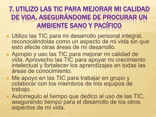 7. UTILIZO LAS TIC PARA MEJORAR MI CALIDAD
DE VIDA, ASEGURÁNDOME DE PROCURAR UN
AMBIENTE SANO Y PACÍFICO








Utilizo las TIC para mi desarrollo personal integral,
reconociéndolas como un aspecto de mi vida sin que
esto afecte otras áreas de mi desarrollo.
Apropio y uso las TIC para mejorar mi calidad de
vida. Aprovecho las TIC para apoyar mi crecimiento
intelectual y fortalecer los aprendizajes en todas las
áreas de conocimiento.
Me apoyo en las TIC para trabajar en grupo y
colaborar con los miembros de mis equipos de
trabajo.
Autorregulo el tiempo que dedico al uso de las TIC,
asegurando tiempo para el desarrollo de los otros
aspectos de mi vida.

 