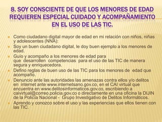 8. SOY CONSCIENTE DE QUE LOS MENORES DE EDAD
REQUIEREN ESPECIAL CUIDADO Y ACOMPAÑAMIENTO
EN EL USO DE LAS TIC.









Como ciudadano digital mayor de edad en mi relación con niños, niñas
y adolescentes (NNA):
Soy un buen ciudadano digital, le doy buen ejemplo a los menores de
edad.
Guío y acompaño a los menores de edad para
que desarrollen competencias para el uso de las TIC de manera
segura y enriquecedora.
Defino reglas de buen uso de las TIC para los menores de edad que
acompaño.
Denuncio ante las autoridades las amenazas contra ellos y/o delitos
en internet ante www.internetsano.gov.co, en el CAI virtual que
encuentra en www.delitosinformaticos.gov.co, escribiendo a
caivirtual@correo.policia.gov.co o directamente en una oficina la DIJIN
de la Policía Nacional - Grupo Investigativo de Delitos Informáticos.
Aprendo y conozco sobre el uso y las experiencias que ellos tienen con
las TIC.

 