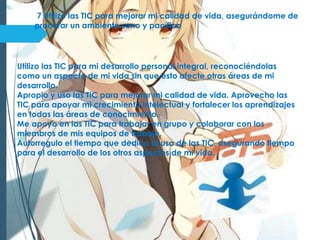 7 Utilizo las TIC para mejorar mi calidad de vida, asegurándome de
procurar un ambiente sano y pacífico
Utilizo las TIC para mi desarrollo personal integral, reconociéndolas
como un aspecto de mi vida sin que esto afecte otras áreas de mi
desarrollo.
Apropio y uso las TIC para mejorar mi calidad de vida. Aprovecho las
TIC para apoyar mi crecimiento intelectual y fortalecer los aprendizajes
en todas las áreas de conocimiento.
Me apoyo en las TIC para trabajar en grupo y colaborar con los
miembros de mis equipos de trabajo.
Autorregulo el tiempo que dedico al uso de las TIC, asegurando tiempo
para el desarrollo de los otros aspectos de mi vida.
 