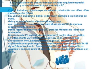 8. Soy consciente de que los menores de edad requieren especial
cuidado y acompañamiento en el uso de las TIC.
Como ciudadano digital mayor de edad en mi relación con niños, niñas
y adolescentes (NNA):
Soy un buen ciudadano digital, le doy buen ejemplo a los menores de
edad.
Guío y acompaño a los menores de edad para
que desarrollen competencias para el uso de las TIC de manera
segura y enriquecedora.
Defino reglas de buen uso de las TIC para los menores de edad que
acompaño.
Denuncio ante las autoridades las amenazas contra ellos y/o delitos
en internet ante www.internetsano.gov.co, en el CAI virtual que
encuentra en www.delitosinformaticos.gov.co, escribiendo a
caivirtual@correo.policia.gov.co o directamente en una oficina la DIJIN
de la Policía Nacional - Grupo Investigativo de Delitos Informáticos.
Aprendo y conozco sobre el uso y las experiencias que ellos tienen con
las TIC.
 