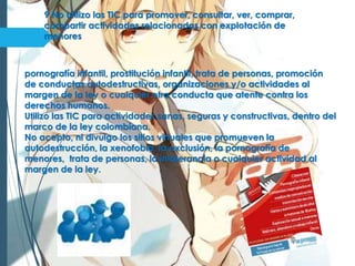 9 No utilizo las TIC para promover, consultar, ver, comprar,
compartir actividades relacionadas con explotación de
menores
pornografía infantil, prostitución infantil, trata de personas, promoción
de conductas autodestructivas, organizaciones y/o actividades al
margen de la ley o cualquier otra conducta que atente contra los
derechos humanos.
Utilizo las TIC para actividades sanas, seguras y constructivas, dentro del
marco de la ley colombiana.
No acepto, ni divulgo los sitios virtuales que promueven la
autodestrucción, la xenofobia, la exclusión, la pornografía de
menores, trata de personas, la intolerancia o cualquier actividad al
margen de la ley.
 