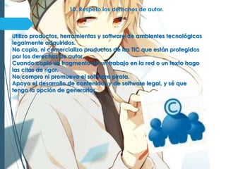 10. Respeto los derechos de autor.
Utilizo productos, herramientas y software de ambientes tecnológicos
legalmente adquiridos.
No copio, ni comercializo productos de las TIC que están protegidos
por los derechos de autor.
Cuando copio un fragmento de un trabajo en la red o un texto hago
las citas de rigor.
No compro ni promuevo el software pirata.
Apoyo el desarrollo de contenidos y de software legal, y sé que
tengo la opción de generarlos.
 