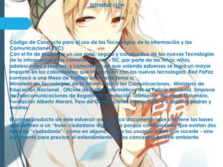 Introducción
Código de Conducta para el uso de las Tecnologías de la información y las
Comunicaciones (TIC)
Con el fin de promover un uso sano, seguro y constructivo de las nuevas Tecnologías
de la Información y las comunicaciones – TIC, por parte de las niñas, niños,
adolescentes y jóvenes, y conscientes de que uniendo esfuerzos se logra un mayor
impacto en los colombianos que interactúan con las nuevas tecnologías, Red PaPaz
convocó a una Mesa de Trabajo sobre este tema a:
Ministerio de Tecnologías de la Información y las Comunicaciones, Ministerio de
Educación Nacional, Oficina de Delitos Informáticos de la Policía Nacional, Empresa
de Telecomunicaciones de Bogotá ETB, Fundación Telefónica, Microsoft Colombia,
Fundación Alberto Merani, Foro de Generaciones Interactivas, y a algunos padres y
madres.
El primer producto de este esfuerzo es un único documento que contiene las bases
que definen a un “buen ciudadano digital”, no porque consideremos que existan dos
tipos de “ciudadanía”- cómo en algunos casos los usuarios creen que sucede - sino
justamente para precisar el entendimiento de los conceptos en este ambiente.
 