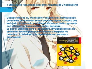 1 Utilizo las tic respetando a los otros respetan do y haciéndome
respetar
Cuando utilizo la TIC me respeto y respeto a los demás siendo
consciente de que todos somos personas dignas, conozco que
las injuria , la calumnia y la difamación son un delito agravado
con el honor y el buen nombre de las personas.
Se que el ultraje de obra o de palabra, divulgada atreves de
ambientes tecnológicos puede lesionar o irrespetar los
derechos , la intimidad y la dignidad de una persona u
organización
 
