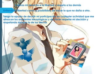 2 ejerzo mi derecho a la libertad y respeto a los demás
Entiendo la libertad como la posibilidad de hacer lo que no daña a otro.
Tengo la opción de decidir mi participación en cualquier actividad que me
ofrezcan los ambientes tecnológicos y de hacer respetar mi decisión y
respetando siempre la de los demás
 