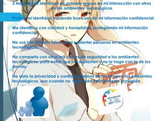 3 Hago de mi identidad de manera segura en mi interacción con otros
en los ambientes tecnológicos
Protejo mi identidad haciendo buen uso de mi información confidencial.
Me identifico con claridad y honestidad, protegiendo mi información
confidencial.
No uso identidades falsas para suplantar personas en ambientes
tecnológicos.
No comparto con otros mis claves de seguridad a los ambientes
tecnológicos, para evitar que me suplanten y no lo hago con la de los
demás.
No violo la privacidad y confidencialidad de los otros en los ambientes
tecnológicos, aun cuando no haya sido debidamente protegida
 