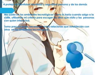 4 protejo mi identidad identidad y seguridad persona y de los demás
Me cuido en los ambientes tecnológicos como lo haría cuando salgo a la
calle, utilizando mi criterio para escoger los sitios que visito y las personas
con quien interactuó.
Tomo precauciones necesarias en las relaciones que establecido con
otros en los ambientes tecnológicos .
 
