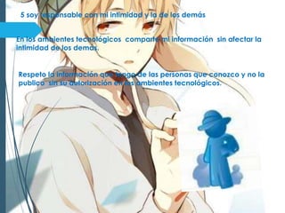 5 soy responsable con mi intimidad y la de los demás
En los ambientes tecnológicos comparto mi información sin afectar la
intimidad de los demás.
Respeto la información que tengo de las personas que conozco y no la
publico sin su autorización en los ambientes tecnológicos.
 