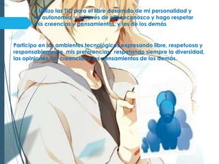 6 Utilizo las TIC para el libre desarrollo de mi personalidad y
mi autonomía, y a través de ella reconozco y hago respetar
mis creencias y pensamientos, y los de los demás
Participo en los ambientes tecnológicos expresando libre, respetuosa y
responsablemente mis preferencias, respetando siempre la diversidad,
las opiniones, las creencias y los pensamientos de los demás.
 