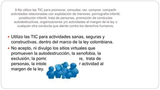 9.No utilizo las TIC para promover, consultar, ver, comprar, compartir
actividades relacionadas con explotación de menores, pornografía infantil,
prostitución infantil, trata de personas, promoción de conductas
autodestructivas, organizaciones y/o actividades al margen de la ley o
cualquier otra conducta que atente contra los derechos humanos.
 Utilizo las TIC para actividades sanas, seguras y
constructivas, dentro del marco de la ley colombiana.
 No acepto, ni divulgo los sitios virtuales que
promueven la autodestrucción, la xenofobia, la
exclusión, la pornografía de menores, trata de
personas, la intolerancia o cualquier actividad al
margen de la ley.
 