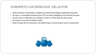 10.RESPETO LOS DERECHOS DEL AUTOR.
 Utilizo productos, herramientas y software de ambientes tecnológicos legalmente adquiridos.
 No copio, ni comercializo productos de las TIC que están protegidos por los derechos de autor.
 Cuando copio un fragmento de un trabajo en la red o un texto hago las citas de rigor.
 No compro ni promuevo el software pirata.
 Apoyo el desarrollo de contenidos y de software legal, y sé que tengo la opción de generarlos.
 