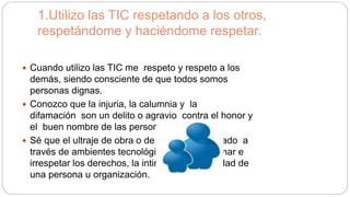 1.Utilizo las TIC respetando a los otros,
respetándome y haciéndome respetar.
 Cuando utilizo las TIC me respeto y respeto a los
demás, siendo consciente de que todos somos
personas dignas.
 Conozco que la injuria, la calumnia y la
difamación son un delito o agravio contra el honor y
el buen nombre de las personas.
 Sé que el ultraje de obra o de palabra, divulgado a
través de ambientes tecnológicos puede lesionar e
irrespetar los derechos, la intimidad y la dignidad de
una persona u organización.
 