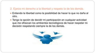 2. Ejerzo mi derecho a la libertad y respeto la de los demás.
 Entiendo la libertad como la posibilidad de hacer lo que no daña al
otro.
 Tengo la opción de decidir mi participación en cualquier actividad
que me ofrezcan los ambientes tecnológicos de hacer respetar mi
decisión respetando siempre la de los demás.
 