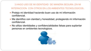 3.HAGO USO DE MI IDENTIDAD DE MANERA SEGURA ,EN MI
INTERACCION CON OTROS EN LOS AMBIENTES TECNOLOGICOS.
 Protejo mi identidad haciendo buen uso de mi información
confidencial.
 Me identifico con claridad y honestidad, protegiendo mi información
confidencial.
 No utilizo identidades y confidencialidades falsas para suplantar
personas en ambientes tecnologicos.
 