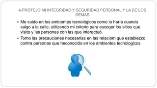 4.PROTEJO MI INTEGRIDAD Y SEGURIDAD PERSONAL Y LA DE LOS
DEMAS
 Me cuido en los ambientes tecnológicos como lo haría cuando
salgo a la calle, utilizando mi criterio para escoger los sitios que
visito y las personas con las que interactuó.
 Tomo las precauciones necesarias en las relaciom que establezco
contra personas que heconocido en los ambientes tecnologicos
 