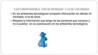 5.SOY RESPONSABLE CON MI INTIMIDAD Y LA DE LOS DEMAS
 En los ambientes tecnológicos comparto información sin afectar mi
intimidad, ni la de otros.
 Respeto la información que tengo de las personas que conozco y
no la publico sin su autorización en los ambientes tecnológicos.
 