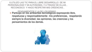 6.UTILIZO LAS TIC PARA EL LIBRE DESARROLLO DE MI
PERSONALIDAD Y MI AUTONOMIA ,Y A TRAVEZ DE ELLAS ,
RECONOSCO Y HAGO RESPETAR MIS CREENCIAS ,
PENSAMIENTOS Y LA DE LOS DEMAS . Participo en los ambientes tecnológicos expresando libre,
respetuosa y responsablemente mis preferencias, respetando
siempre la diversidad, las opiniones, las creencias y los
pensamientos de los demás.
 