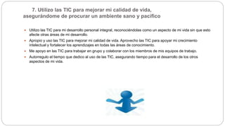 7. Utilizo las TIC para mejorar mi calidad de vida,
asegurándome de procurar un ambiente sano y pacífico
 Utilizo las TIC para mi desarrollo personal integral, reconociéndolas como un aspecto de mi vida sin que esto
afecte otras áreas de mi desarrollo.
 Apropio y uso las TIC para mejorar mi calidad de vida. Aprovecho las TIC para apoyar mi crecimiento
intelectual y fortalecer los aprendizajes en todas las áreas de conocimiento.
 Me apoyo en las TIC para trabajar en grupo y colaborar con los miembros de mis equipos de trabajo.
 Autorregulo el tiempo que dedico al uso de las TIC, asegurando tiempo para el desarrollo de los otros
aspectos de mi vida.
 