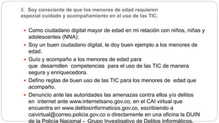 8. Soy consciente de que los menores de edad requieren
especial cuidado y acompañamiento en el uso de las TIC.
 Como ciudadano digital mayor de edad en mi relación con niños, niñas y
adolescentes (NNA):
 Soy un buen ciudadano digital, le doy buen ejemplo a los menores de
edad.
 Guío y acompaño a los menores de edad para
que desarrollen competencias para el uso de las TIC de manera
segura y enriquecedora.
 Defino reglas de buen uso de las TIC para los menores de edad que
acompaño.
 Denuncio ante las autoridades las amenazas contra ellos y/o delitos
en internet ante www.internetsano.gov.co, en el CAI virtual que
encuentra en www.delitosinformaticos.gov.co, escribiendo a
caivirtual@correo.policia.gov.co o directamente en una oficina la DIJIN
de la Policía Nacional - Grupo Investigativo de Delitos Informáticos.
 