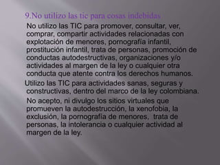 9.No utilizo las tic para cosas indebidas
No utilizo las TIC para promover, consultar, ver,
comprar, compartir actividades relacionadas con
explotación de menores, pornografía infantil,
prostitución infantil, trata de personas, promoción de
conductas autodestructivas, organizaciones y/o
actividades al margen de la ley o cualquier otra
conducta que atente contra los derechos humanos.
Utilizo las TIC para actividades sanas, seguras y
constructivas, dentro del marco de la ley colombiana.
No acepto, ni divulgo los sitios virtuales que
promueven la autodestrucción, la xenofobia, la
exclusión, la pornografía de menores, trata de
personas, la intolerancia o cualquier actividad al
margen de la ley.
 