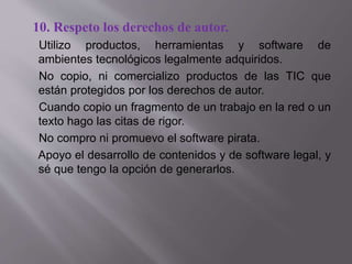 10. Respeto los derechos de autor.
Utilizo productos, herramientas y software de
ambientes tecnológicos legalmente adquiridos.
No copio, ni comercializo productos de las TIC que
están protegidos por los derechos de autor.
Cuando copio un fragmento de un trabajo en la red o un
texto hago las citas de rigor.
No compro ni promuevo el software pirata.
Apoyo el desarrollo de contenidos y de software legal, y
sé que tengo la opción de generarlos.
 