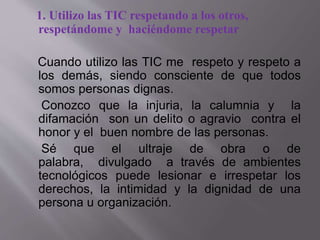 1. Utilizo las TIC respetando a los otros,
respetándome y haciéndome respetar
Cuando utilizo las TIC me respeto y respeto a
los demás, siendo consciente de que todos
somos personas dignas.
Conozco que la injuria, la calumnia y la
difamación son un delito o agravio contra el
honor y el buen nombre de las personas.
Sé que el ultraje de obra o de
palabra, divulgado a través de ambientes
tecnológicos puede lesionar e irrespetar los
derechos, la intimidad y la dignidad de una
persona u organización.
 