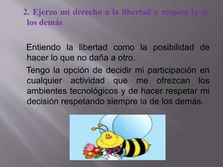 2. Ejerzo mi derecho a la libertad y respeto la de
los demás
Entiendo la libertad como la posibilidad de
hacer lo que no daña a otro.
Tengo la opción de decidir mi participación en
cualquier actividad que me ofrezcan los
ambientes tecnológicos y de hacer respetar mi
decisión respetando siempre la de los demás.
 
