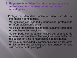 3. Hago uso de mi identidad de manera segura en
mi interacción con otros en los ambientes
tecnológicos
Protejo mi identidad haciendo buen uso de mi
información confidencial.
Me identifico con claridad y honestidad, protegiendo
mi información confidencial.
No utilizo identidades falsas para suplantar personas
en ambientes tecnológicos.
No comparto con otros mis claves de seguridad de
acceso a los ambientes tecnológicos, para evitar que
me suplanten y no lo hago con las de los demás.
No violo la privacidad y confidencialidad de los otros
en los ambientes tecnológicos, aun cuando no haya
sido debidamente protegida.
 