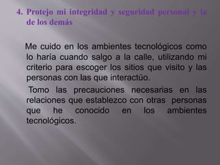 4. Protejo mi integridad y seguridad personal y la
de los demás
Me cuido en los ambientes tecnológicos como
lo haría cuando salgo a la calle, utilizando mi
criterio para escoger los sitios que visito y las
personas con las que interactúo.
Tomo las precauciones necesarias en las
relaciones que establezco con otras personas
que he conocido en los ambientes
tecnológicos.
 